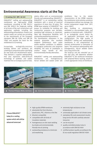 Environmental Awareness starts at the Top
CE marking 1343 - BPR - 06-1431

EVALASTIC® roofing and waterproofing
membranes are high-quality EPDM
membranes according to DIN 18531-2
and DIN 18195-2 for single-ply roofing
of all kinds of flat roof construction and
application methods including the
waterproofing of foundations. Product and
system audits are carried out according
to the requirements of the European
standards DIN EN 13956 and DIN EN
13967 and provide the basis for the
entitlement to CE marking.
Increasingly,
ecologically-conscious
building owners and architects are
unwilling to compromise when specifying
for new build and refurbishment works.
They demand a superior waterproofing
that also represents state-of-the-art
technology of synthetic and rubber
materials from an ecological point of view.

▴

Thomas Philipps, Melle, Germany

alwitra offers such an environmentally
friendly roof waterproofing: EVALASTIC®.
EVALASTIC® is an outstanding roofing
membrane with a record of practical
experience of more than 20 years. The
EPDM base polymer of EVALASTIC® has
proven its suitability for building and
construction purposes over decades,
providing high resistance to chemicals,
ideal low temperature flexibility and
outstanding weathering resistance.
The thermoplastic elastomers in the
material guarantee this excellent
longterm performance even under
severe weather conditions. In addition
to ecological production and long-term
reliability, the ease of installation is
another
major
benefit
of
this
environmentally friendly alternative.
EVALASTIC® roofing and waterproofing
membranes
are
homogeneously
hot-air welded and sealed under site

▴

Essent, Maasbracht, Netherlands

• high-quality EPDM membrane
• absolutely free from bitumen,
Choose EVALASTIC

®

today for a roofing
system which will still be
advanced tomorrow!

plasticizers, PVC, chlorine or the like
• bitumen-compatible
• compatible with all kinds of
insulation materials
• homogeneous on-site seam welding
by simple and environmentally
friendly hot-air jointing
• outstanding resistance to chemicals
and weathering

conditions. Due to the elastic
characteristics of the EPDM material,
the membranes resist extreme variations
of temperature without any damage: the
service temperature ranges from -30°C
up to +100°C.
New
building
or
refurbishment,
ventilated or non-ventilated roofs, roof
gardens or industrial roofs – EVALASTIC®
is an ecologically sound choice for
all application techniques and roof
configurations. The high quality of
EVALASTIC® roofing and waterproofing
membranes is not compromised by
internal reinforcement or lamination of
layers. This premium waterproofing with
homogeneous, hot-air welded seams
has a long service life.
The build-up and the intended use of
the roof area, will determine whether
EVALASTIC® V, the reinforced membrane
with polyester-fleece backing, would be
a more appropriate choice of membrane.

▴

Solutia, Belgium

• extremely high resistance to low
temperatures
• universally applicable in all climate zones
• exemplary life cycle assessment results:
long service life with carefully selected
resources
• can be recycled
• quality controlled product also in
accordance with DIN ISO 9001
• certified product quality according to the
EC-eco-audit regulation DIN ISO 14001

 