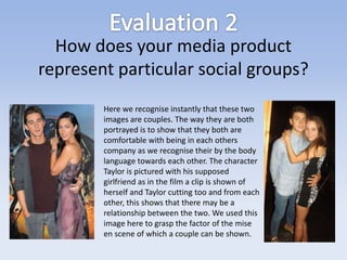 How does your media product
represent particular social groups?
        Here we recognise instantly that these two
        images are couples. The way they are both
        portrayed is to show that they both are
        comfortable with being in each others
        company as we recognise their by the body
        language towards each other. The character
        Taylor is pictured with his supposed
        girlfriend as in the film a clip is shown of
        herself and Taylor cutting too and from each
        other, this shows that there may be a
        relationship between the two. We used this
        image here to grasp the factor of the mise
        en scene of which a couple can be shown.
 