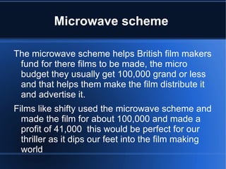 Microwave scheme

The microwave scheme helps British film makers
 fund for there films to be made, the micro
 budget they usually get 100,000 grand or less
 and that helps them make the film distribute it
 and advertise it.
Films like shifty used the microwave scheme and
  made the film for about 100,000 and made a
  profit of 41,000 this would be perfect for our
  thriller as it dips our feet into the film making
  world
 