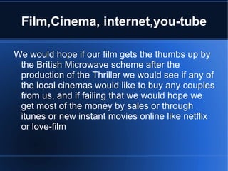 Film,Cinema, internet,you-tube

We would hope if our film gets the thumbs up by
 the British Microwave scheme after the
 production of the Thriller we would see if any of
 the local cinemas would like to buy any couples
 from us, and if failing that we would hope we
 get most of the money by sales or through
 itunes or new instant movies online like netflix
 or love-film
 