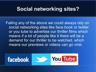 Social networking sites?

Failing any of the above we could always rely on
 social networking sites like face-book or twitter
 or you tube to advertise our thriller films which
 means if a lot of people like it there will be a
 demand for our thriller to be watched, which
 means our previews or videos can go viral,
 