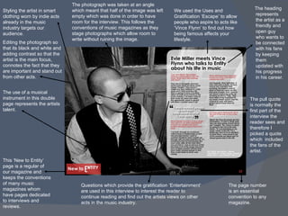 The use of a musical instrument in this double page represents the artists talent. Styling the artist in smart clothing worn by indie acts already in the music industry targets our audience. Editing the photograph so that its black and white and adding contrast so that the artist is the main focus, connotes the fact that they are important and stand out from other acts. ,[object Object],The pull quote is normally the first part of the interview the reader sees and therefore I picked a quote which  included the fans of the artist. This ‘New to Entity’ page is a regular of our magazine and keeps the conventions of many music magazines whom have pages dedicated to interviews and reviews. The page number is an essential convention to any magazine. Questions which provide the gratification ‘Entertainment’ are used in this interview to interest the reader to continue reading and find out the artists views on other acts in the music industry.  We used the Uses and Gratification ‘Escape’ to allow people who aspire to acts like ‘Vince Flynn’ to find out how being famous affects your lifestyle.  The photograph was taken at an angle which meant that half of the image was left empty which was done in order to have room for the interview. This follows the conventions of music magazines as they stage photographs which allow room to write without ruining the image. 
