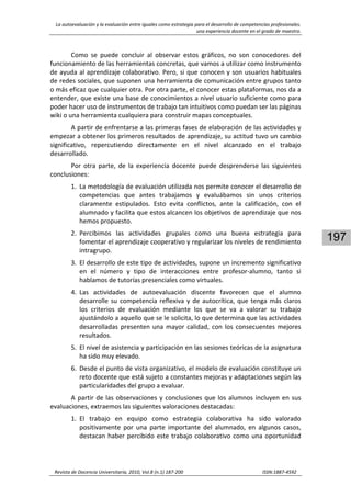 La autoevaluación y la evaluación entre iguales como estrategia para el desarrollo de competencias profesionales. 
una experiencia docente en el grado de maestro. 
 
Revista de Docencia Universitaria, 2010, Vol.8 (n.1) 187‐200                                                                  ISSN:1887‐4592 
197
Como  se  puede  concluir  al  observar  estos  gráficos,  no  son  conocedores  del 
funcionamiento de las herramientas concretas, que vamos a utilizar como instrumento 
de ayuda al aprendizaje colaborativo. Pero, si que conocen y son usuarios habituales 
de redes sociales, que suponen una herramienta de comunicación entre grupos tanto 
o más eficaz que cualquier otra. Por otra parte, el conocer estas plataformas, nos da a 
entender, que existe una base de conocimientos a nivel usuario suficiente como para 
poder hacer uso de instrumentos de trabajo tan intuitivos como puedan ser las páginas 
wiki o una herramienta cualquiera para construir mapas conceptuales. 
A partir de enfrentarse a las primeras fases de elaboración de las actividades y 
empezar a obtener los primeros resultados de aprendizaje, su actitud tuvo un cambio 
significativo,  repercutiendo  directamente  en  el  nivel  alcanzado  en  el  trabajo 
desarrollado.  
Por  otra  parte,  de  la  experiencia  docente  puede  desprenderse  las  siguientes 
conclusiones: 
1. La metodología de evaluación utilizada nos permite conocer el desarrollo de 
competencias  que  antes  trabajamos  y  evaluábamos  sin  unos  criterios 
claramente  estipulados.  Esto  evita  conflictos,  ante  la  calificación,  con  el 
alumnado y facilita que estos alcancen los objetivos de aprendizaje que nos 
hemos propuesto. 
2. Percibimos  las  actividades  grupales  como  una  buena  estrategia  para 
fomentar el aprendizaje cooperativo y regularizar los niveles de rendimiento 
intragrupo.  
3. El desarrollo de este tipo de actividades, supone un incremento significativo 
en  el  número  y  tipo  de  interacciones  entre  profesor‐alumno,  tanto  si 
hablamos de tutorías presenciales como virtuales. 
4. Las  actividades  de  autoevaluación  discente  favorecen  que  el  alumno 
desarrolle su competencia reflexiva y de autocrítica, que tenga más claros 
los  criterios  de  evaluación  mediante  los  que  se  va  a  valorar  su  trabajo 
ajustándolo a aquello que se le solicita, lo que determina que las actividades 
desarrolladas presenten una mayor calidad, con los consecuentes mejores 
resultados. 
5. El nivel de asistencia y participación en las sesiones teóricas de la asignatura 
ha sido muy elevado. 
6. Desde el punto de vista organizativo, el modelo de evaluación constituye un 
reto docente que está sujeto a constantes mejoras y adaptaciones según las 
particularidades del grupo a evaluar. 
A partir de las observaciones y conclusiones que los alumnos incluyen en sus 
evaluaciones, extraemos las siguientes valoraciones destacadas: 
1. El  trabajo  en  equipo  como  estrategia  colaborativa  ha  sido  valorado 
positivamente  por  una  parte  importante  del  alumnado,  en  algunos  casos, 
destacan haber percibido este trabajo colaborativo como una oportunidad 
 