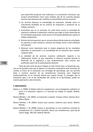 Navarro Soria, I.J. y González Gómez ; C. 
 
Revista de Docencia Universitaria, 2010, Vol.8 (n.1) 187‐200                                                                  ISSN:1887‐4592 
198
para desarrollar proyectos más ambiciosos. Es conveniente mencionar, que 
aunque  presentándose  como  casos  aislados,  dos  de  los  cuarenta  equipos 
tuvieron que disolverse por conflictos irreconciliables entre los alumnos. 
2. Los  alumnos  destacan  la  metodología  de  evaluación  utilizada  como  un 
instrumento  facilitador  de  los  criterios  de  evaluación  y  conductor  de  su 
trabajo y esfuerzo. 
3. Puntualizan  que  en  un  principio,  les  costó  tanto  asumir  la  necesidad  de 
implicarse mediante la dedicación continua que exige un buen desarrollo de 
las actividades propuestas, como asumir la corresponsabilidad que supone el 
trabajo colaborativo. 
4. Afirman de forma general, que el correcto desarrollo de todas las actividades 
ha supuesto un gran esfuerzo y volumen de trabajo, tanto a nivel individual 
como grupal.  
5. Destacan  como  importante  para  la  mejora  progresiva  de  los  resultados 
obtenidos,  la  tutorización  y  la  accesibilidad  de  los  docentes  para  resolver 
cualquier duda. 
6. La  totalidad  de  los  alumnos  muestran  satisfacción  respecto  a  las 
calificaciones  finales,  ya  que  responden  al  esfuerzo  invertido  durante  el 
desarrollo  de  la  asignatura  y  que  evidentemente,  ellos  mismos  han 
justificado a partir de la autoevaluación discente. 
Tanto de este como de otros trabajos en esta misma línea, se desprende que, 
uno de los grandes retos que le depara a la docencia universitaria este momento de 
cambio,  es  hacer  de  la  evaluación  una  estrategia  de  aprendizaje,  que  nos  permita 
dotar  a  nuestros  alumnos  de  las  competencias  necesarias  para  integrarse 
profesionalmente,  en  el  mercado  laboral  que  supone  Europa.  El  conseguir  que  la 
evaluación  pase  a  ser  el  eje  vertebrador  del  cambio  en  el  aprendizaje,  puede  ser 
nuestra aportación a este momento. 
5. BIBLIOGRAFÍA. 
Alonso, L. E. (2009). El debate sobre las competencias. Una investigación cualitativa en 
torno  a  la  educación  superior  y  el  mercado  de  trabajo  en  España.  Madrid: 
ANECA. 
Álvarez Méndez, J. M. (2003). La evaluación a examen. Ensayos críticos. Buenos Aires: 
Miño y Dávila. 
Álvarez  Méndez,  J.  M.  (2005).  Evaluar  para  conocer,  examinar  para excluir.  Madrid: 
Morata. 
Álvarez Méndez, J. M. (2009). Evaluar el aprendizaje en una enseñanza centrada en 
competencias. En J. Gimeno Sacristán, Educar por competencias, ¿qué hay de 
nuevo? (págs. 206‐233). Madrid: Morata. 
 
