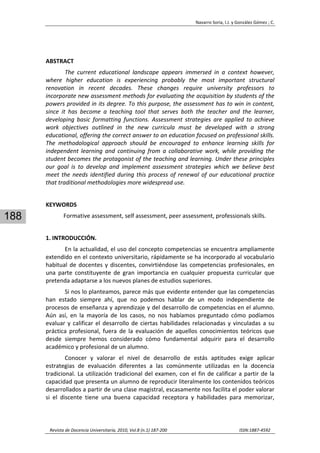 Navarro Soria, I.J. y González Gómez ; C. 
 
Revista de Docencia Universitaria, 2010, Vol.8 (n.1) 187‐200                                                                  ISSN:1887‐4592 
188
 
ABSTRACT 
The  current  educational  landscape  appears  immersed  in  a  context  however, 
where  higher  education  is  experiencing  probably  the  most  important  structural 
renovation  in  recent  decades.  These  changes  require  university  professors  to 
incorporate new assessment methods for evaluating the acquisition by students of the 
powers provided in its degree. To this purpose, the assessment has to win in content, 
since  it  has  become  a  teaching  tool  that  serves  both  the  teacher  and  the  learner, 
developing  basic  formatting  functions.  Assessment  strategies  are  applied  to  achieve 
work  objectives  outlined  in  the  new  curricula  must  be  developed  with  a  strong 
educational, offering the correct answer to an education focused on professional skills. 
The  methodological  approach  should  be  encouraged  to  enhance  learning  skills  for 
independent  learning  and  continuing  from  a  collaborative  work,  while  providing  the 
student becomes the protagonist of the teaching and learning. Under these principles 
our  goal  is  to  develop  and  implement  assessment  strategies  which  we  believe  best 
meet the needs identified during this process of renewal of our educational practice 
that traditional methodologies more widespread use. 
 
KEYWORDS 
Formative assessment, self assessment, peer assessment, professionals skills. 
 
1. INTRODUCCIÓN. 
En la actualidad, el uso del concepto competencias se encuentra ampliamente 
extendido en el contexto universitario, rápidamente se ha incorporado al vocabulario 
habitual de docentes y discentes, convirtiéndose las competencias profesionales, en 
una  parte  constituyente  de  gran  importancia  en  cualquier  propuesta  curricular  que 
pretenda adaptarse a los nuevos planes de estudios superiores.  
Si nos lo planteamos, parece más que evidente entender que las competencias 
han  estado  siempre  ahí,  que  no  podemos  hablar  de  un  modo  independiente  de 
procesos de enseñanza y aprendizaje y del desarrollo de competencias en el alumno. 
Aún  así,  en  la  mayoría  de  los  casos,  no  nos  habíamos  preguntado  cómo  podíamos 
evaluar y calificar el desarrollo de ciertas habilidades relacionadas y vinculadas a su 
práctica  profesional,  fuera  de  la  evaluación  de  aquellos  conocimientos  teóricos  que 
desde  siempre  hemos  considerado  cómo  fundamental  adquirir  para  el  desarrollo 
académico y profesional de un alumno. 
Conocer  y  valorar  el  nivel  de  desarrollo  de  estás  aptitudes  exige  aplicar 
estrategias  de  evaluación  diferentes  a  las  comúnmente  utilizadas  en  la  docencia 
tradicional. La utilización tradicional del examen, con el fin de calificar a partir de la 
capacidad que presenta un alumno de reproducir literalmente los contenidos teóricos 
desarrollados a partir de una clase magistral, escasamente nos facilita el poder valorar 
si  el  discente  tiene  una  buena  capacidad  receptora  y  habilidades  para  memorizar, 
 