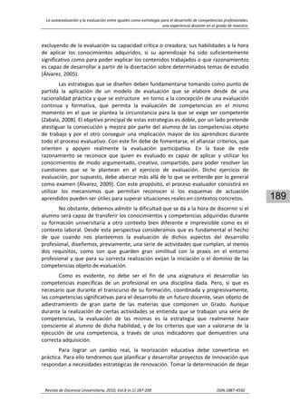 La autoevaluación y la evaluación entre iguales como estrategia para el desarrollo de competencias profesionales. 
una experiencia docente en el grado de maestro. 
 
Revista de Docencia Universitaria, 2010, Vol.8 (n.1) 187‐200                                                                  ISSN:1887‐4592 
189
excluyendo de la evaluación su capacidad crítica o creadora; sus habilidades a la hora 
de  aplicar  los  conocimientos  adquiridos,  si  su  aprendizaje  ha  sido  suficientemente 
significativo como para poder explicar los contenidos trabajados o que razonamientos 
es capaz de desarrollar a partir de la disertación sobre determinados temas de estudio 
(Álvarez, 2005).  
Las estrategias que se diseñen deben fundamentarse tomando como punto de 
partida  la  aplicación  de  un  modelo  de  evaluación  que  se  elabore  desde  de  una 
racionalidad práctica y que se estructure  en torno a la concepción de una evaluación 
continua  y  formativa,  que  permita  la  evaluación  de  competencias  en  el  mismo 
momento en el que se plantea la circunstancia para la que se exige ser competente 
(Zabala, 2008). El objetivo principal de estas estrategias es doble, por un lado pretende 
atestiguar la consecución y mejora por parte del alumno de las competencias objeto 
de trabajo y por el otro conseguir una implicación mayor de los aprendices durante 
todo el proceso evaluativo. Con este fin debe de fomentarse, el afianzar criterios, que 
orienten  y  apoyen  realmente  la  evaluación  participativa.  En  la  base  de  este 
razonamiento  se  reconoce  que  quien  es  evaluado  es  capaz  de  aplicar  y  utilizar  los 
conocimientos de modo argumentado, creativo, compartido, para poder resolver las 
cuestiones  que  se  le  plantean  en  el  ejercicio  de  evaluación.  Dicho  ejercicio  de 
evaluación, por supuesto, debe abarcar más allá de lo que se entiende por lo general 
como examen (Álvarez, 2009). Con este propósito, el proceso evaluador consistirá en 
utilizar  los  mecanismos  que  permitan  reconocer  si  los  esquemas  de  actuación 
aprendidos pueden ser útiles para superar situaciones reales en contextos concretos. 
No obstante, debemos admitir la dificultad que se da a la hora de discernir si el 
alumno será capaz de transferir los conocimientos y competencias adquiridas durante 
su  formación  universitaria  a  otro  contexto  bien  diferente e  imprevisible  como  es  el 
contexto laboral. Desde esta perspectiva consideramos que es fundamental el hecho 
de  que  cuando  nos  planteemos  la  evaluación  de  dichos  aspectos  del  desarrollo 
profesional, diseñemos, previamente, una serie de actividades que cumplan, al menos 
dos  requisitos,  como  son  que  guarden  gran  similitud  con  la  praxis  en  el  entorno 
profesional y que para su correcta realización exijan la iniciación o el dominio de las 
competencias objeto de evaluación. 
Como  es  evidente,  no  debe  ser  el  fin  de  una  asignatura  el  desarrollar  las 
competencias  específicas  de  un  profesional  en  una  disciplina  dada.  Pero,  si  que  es 
necesario que durante el transcurso de su formación, coordinada y progresivamente, 
las competencias significativas para el desarrollo de un futuro docente, sean objeto de 
adiestramiento  de  gran  parte  de  las  materias  que  componen  un  Grado.  Aunque 
durante la realización de ciertas actividades se entienda que se trabajan una serie de 
competencias,  la  evaluación  de  las  mismas  es  la  estrategia  que  realmente  hace 
consciente al alumno de dicha habilidad, y de los criterios que van a valorarse de la 
ejecución  de  una  competencia,  a  través  de  unos  indicadores  que  demuestren  una 
correcta adquisición.  
Para  lograr  un  cambio  real,  la  teorización  educativa  debe  convertirse  en 
práctica. Para ello tendremos que planificar y desarrollar proyectos de innovación que 
respondan a necesidades estratégicas de renovación. Tomar la determinación de dejar 
 