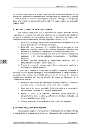Navarro Soria, I.J. y González Gómez ; C. 
 
Revista de Docencia Universitaria, 2010, Vol.8 (n.1) 187‐200                                                                  ISSN:1887‐4592 
190
de  examinar  para  empezar  a  evaluar,  hacer  partícipe  al  alumnado  del  proceso  de 
evaluación y fomentar las competencias de autorregulación del aprendizaje, a partir de 
la autoevaluación y la evaluación entre iguales, sin que esta estrategia sea interpretada 
como  una  pérdida  de  control  del  docente  sobre  el  propio  proceso  de  evaluación  
(Álvarez, 2003). 
 
2. OBJETIVOS Y COMPETENCIAS DE INVESTIGACIÓN. 
Los  objetivos  propuestos  para  el  desarrollo  del  presente  proyecto  intentan 
responder a la necesidad imperante que presentan los nuevos planes de estudio, en 
los  que  la  evaluación  de  competencias  generales  y  especificas  de  título,  están 
suponiendo todo un dilema en los docentes  implicados (Navarro, 2010). 
1. Diseñar una estrategia de evaluación que responda a las exigencias de las 
nuevas circunstancias formativas y curriculares. 
2. Desarrollar  una  experiencia  de  innovación  docente  centrada  en  una 
evaluación  continua,  apoyada  en  distintas  estrategias  didácticas  que 
favorezcan el desarrollo de competencias de autorregulación educativa. 
3. Proporcionar transparencia ante el alumnado a cerca de la metodología de 
evaluación  y  los  criterios  aplicados,  involucrándolos  y  haciéndolos 
participes. 
4. Estimular  aptitudes  personales  y  profesionales  necesarias  para  la 
competencia laboral de los futuros egresados. 
5. Trabajar los contenidos teóricos propios de una asignatura a través de la 
investigación y la documentación. 
A  partir  de  la  línea  de  actuación  descrita,  según  los  objetivos  planteados  y 
mediante el diseño de una estrategia de evaluación centrada en la autoevaluación y la 
evaluación  entre  iguales,  se  pretende  potenciar  en  el  alumnado  las  siguientes 
competencias,  extraídas  del  plan  de  estudios  del  Grado  de  Magisterio  de  la 
Universidad de Alicante: 
• Identificar  necesidades  de  información,  buscarla,  analizarla,  procesarla, 
valorarla, usarla y comunicarla de forma eficaz, crítica y creativa. 
• Hacer uso de las nuevas tecnologías de la información y la comunicación 
para aprender, comunicarse y compartir conocimiento. 
• Ejercer  la  crítica  y  la  autocrítica  emitiendo  juicios  razonados,  y 
comprometerse  ética,  personal  y  profesionalmente.  Estar  motivado  para 
mejorar la calidad en su trabajo. 
• Trabajar en equipo, colaborando y liderando cuando sea necesario. 
 
3. MÉTODO Y PROCESO DE INVESTIGACIÓN. 
Las estrategias a aplicar para la evaluación de competencias en el desarrollo de 
la parte práctica de una asignatura, pueden ser más evidentes. De hecho, la evaluación 
 