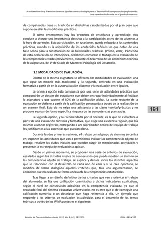 La autoevaluación y la evaluación entre iguales como estrategia para el desarrollo de competencias profesionales. 
una experiencia docente en el grado de maestro. 
 
Revista de Docencia Universitaria, 2010, Vol.8 (n.1) 187‐200                                                                  ISSN:1887‐4592 
191
de competencias tiene su tradición en disciplinas caracterizadas por el gran peso que 
supone en ellas las habilidades prácticas.  
El  cómo  entendemos  hoy  los  procesos  de  enseñanza  y  aprendizaje,  nos 
conduce a otorgar una importancia decisiva a la participación activa de los alumnos a 
la hora de aprender. Esta participación, en ocasiones, queda relegada a los contenidos 
prácticos, cuando es la adquisición de los contenidos teóricos los que dotan de una 
base solida para la construcción de las habilidades prácticas  (Prieto, 2007). Partiendo 
de esta declaración de intenciones, decidimos enmarcar el trabajo en la evaluación de 
las competencias citadas previamente, durante el desarrollo de los contenidos teóricos 
de la asignatura, de 1º de Grado de Maestro, Psicología del Desarrollo. 
 
3.1 MODALIDADES DE EVALUACIÓN. 
Dentro de la misma asignatura se ofrecen dos modalidades de evaluación: una 
que  sigue  un  modelo  más  tradicional  y  la  segunda,  centrada  en  una  evaluación 
formativa a partir de en la autoevaluación discente y la evaluación entre iguales. 
La primera opción está compuesta por una serie de actividades prácticas que 
compondrán un dossier del estudiante que deben entregar individualmente al finalizar 
la  asignatura  y  que  supone  el  50%  de  la  calificación  global.  La  parte  restante  de  la 
evaluación se obtiene a partir de la calificación conseguida a través de la realización de 
un examen final. Esta vía no exige una asistencia a las clases teórico/prácticas y no 
propone evaluar de forma específica ninguna de las competencias planteadas. 
La segunda opción, y la recomendada por el docente, es la que se estructura a 
partir de una evaluación continua y formativa, que exige una asistencia regular, que los 
mismos alumnos registran, entregando a un coordinador dentro del equipo de trabajo 
los justificantes a las ausencias que puedan darse.  
Durante las dos primeras sesiones, el trabajo con el grupo de alumnos se centra 
en; exponer las actividades que van a permitirnos evaluar las competencias objeto de 
trabajo, resolver las dudas iniciales que puedan surgir de mencionadas actividades y 
presentar la estrategia de evaluación a aplicar.  
Desde un primer momento, se proponen una serie de criterios de evaluación, 
escalados según los distintos niveles de consecución que pueda mostrar un alumno en 
las competencias objeto de trabajo, se explica y debate sobre los distintos aspectos 
que  se  relacionan  con  el  desarrollo  de  cada  uno  de  ellos  y  si  se  cree  oportuno,  se 
modifica  de  forma  dialogada  aquellos  criterios  que,  tras  una  argumentación,  se 
considere que no evalúan de forma adecuada las competencias establecidas.  
Tras llegar a un diseño definitivo de los criterios que van a orientar el trabajo 
del  alumnado,  se  fija  una  calificación  cuantitativa  a  dichos  indicadores  cualitativos, 
según  el  nivel  de  consecución  adquirido  en  la  competencia  evaluada,  ya  que  el 
resultado final del sistema educativo universitario, no es otro que el de conseguir una 
calificación  numérica  o  un  descriptor  que  haga  referencia  a  ella.  Un  ejemplo  que 
responde  a  los  criterios  de  evaluación  establecidos  para  el  desarrollo  de  los  temas 
teóricos a través de los WikiApuntes es el siguiente. 
 