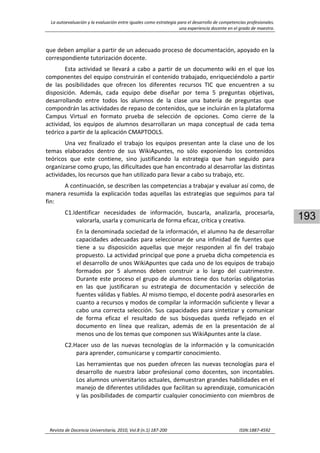 La autoevaluación y la evaluación entre iguales como estrategia para el desarrollo de competencias profesionales. 
una experiencia docente en el grado de maestro. 
 
Revista de Docencia Universitaria, 2010, Vol.8 (n.1) 187‐200                                                                  ISSN:1887‐4592 
193
que deben ampliar a partir de un adecuado proceso de documentación, apoyado en la 
correspondiente tutorización docente.  
Esta actividad se llevará a cabo a partir de un documento wiki en el que los 
componentes del equipo construirán el contenido trabajado, enriqueciéndolo a partir 
de  las  posibilidades  que  ofrecen  los  diferentes  recursos  TIC  que  encuentren  a  su 
disposición.  Además,  cada  equipo  debe  diseñar  por  tema  5  preguntas  objetivas, 
desarrollando  entre  todos  los  alumnos  de  la  clase  una  batería  de  preguntas  que 
compondrán las actividades de repaso de contenidos, que se incluirán en la plataforma 
Campus  Virtual  en  formato  prueba  de  selección  de  opciones.  Como  cierre  de  la 
actividad,  los  equipos  de  alumnos  desarrollaran  un  mapa  conceptual  de  cada  tema 
teórico a partir de la aplicación CMAPTOOLS. 
Una  vez  finalizado  el  trabajo  los  equipos  presentan  ante  la  clase  uno  de  los 
temas  elaborados  dentro  de  sus  WikiApuntes,  no  sólo  exponiendo  los  contenidos 
teóricos  que  este  contiene,  sino  justificando  la  estrategia  que  han  seguido  para 
organizarse como grupo, las dificultades que han encontrado al desarrollar las distintas 
actividades, los recursos que han utilizado para llevar a cabo su trabajo, etc. 
A continuación, se describen las competencias a trabajar y evaluar así como, de 
manera resumida la explicación todas aquellas las estrategias que seguimos para tal 
fin: 
C1.Identificar  necesidades  de  información,  buscarla,  analizarla,  procesarla, 
valorarla, usarla y comunicarla de forma eficaz, crítica y creativa. 
En la denominada sociedad de la información, el alumno ha de desarrollar 
capacidades adecuadas para seleccionar de una infinidad de fuentes que 
tiene  a  su  disposición  aquellas  que  mejor  responden  al  fin  del  trabajo 
propuesto. La actividad principal que pone a prueba dicha competencia es 
el desarrollo de unos WikiApuntes que cada uno de los equipos de trabajo 
formados  por  5  alumnos  deben  construir  a  lo  largo  del  cuatrimestre. 
Durante este proceso el grupo de alumnos tiene dos tutorías obligatorias 
en  las  que  justificaran  su  estrategia  de  documentación  y  selección  de 
fuentes válidas y fiables. Al mismo tiempo, el docente podrá asesorarles en 
cuanto a recursos y modos de compilar la información suficiente y llevar a 
cabo una correcta selección. Sus capacidades para sintetizar y comunicar 
de  forma  eficaz  el  resultado  de  sus  búsquedas  queda  reflejado  en  el 
documento  en  línea  que  realizan,  además  de  en  la  presentación  de  al 
menos uno de los temas que componen sus WikiApuntes ante la clase. 
C2.Hacer  uso  de  las  nuevas  tecnologías  de  la  información  y  la  comunicación 
para aprender, comunicarse y compartir conocimiento. 
Las herramientas que nos pueden ofrecen las nuevas tecnologías para el 
desarrollo  de  nuestra  labor  profesional  como  docentes,  son  incontables. 
Los alumnos universitarios actuales, demuestran grandes habilidades en el 
manejo de diferentes utilidades que facilitan su aprendizaje, comunicación 
y las posibilidades de compartir cualquier conocimiento con miembros de 
 