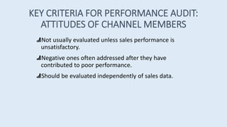KEY CRITERIA FOR PERFORMANCE AUDIT:
ATTITUDES OF CHANNEL MEMBERS
Not usually evaluated unless sales performance is
unsatisfactory.
Negative ones often addressed after they have
contributed to poor performance.
Should be evaluated independently of sales data.
 
