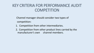 KEY CRITERIA FOR PERFORMANCE AUDIT
COMPETITION
Channel manager should consider two types of
competition:
1. Competition from other intermediaries.
2. Competition from other product lines carried by the
manufacturer’s own channel members.
 