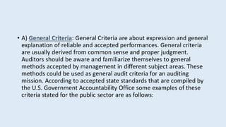 • A) General Criteria: General Criteria are about expression and general
explanation of reliable and accepted performances. General criteria
are usually derived from common sense and proper judgment.
Auditors should be aware and familiarize themselves to general
methods accepted by management in different subject areas. These
methods could be used as general audit criteria for an auditing
mission. According to accepted state standards that are compiled by
the U.S. Government Accountability Office some examples of these
criteria stated for the public sector are as follows:
 