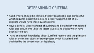 DETERMINING CRITERIA
• Audit criteria should be compiled totally reasonable and purposeful
which requires observing logic and proper wisdom. First of all,
auditors should have these qualifications:
• Have a general understanding of auditing and be familiar with related
rules and documents , like the latest studies and audits which have
been carried out;
• Have an enough knowledge about justified reasons and the principle
rules of the main subject or state project which is audited and
qualified by the government or legislator;
 