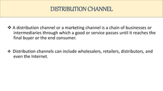 DISTRIBUTION CHANNEL
 A distribution channel or a marketing channel is a chain of businesses or
intermediaries through which a good or service passes until it reaches the
final buyer or the end consumer.
 Distribution channels can include wholesalers, retailers, distributors, and
even the Internet.
 