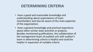 • Have a good and reasonable knowledge and
understanding about expectations of main
shareholders and also be aware of the main expertise
of the organization;
• Have a general knowledge and practical experience
about other similar state activities or projects.
Besides mentioned qualifications, the collaboration of
the management team of audited unit with auditor’s
team in determining criteria is helpful and could be
helpful in expansion of suitable criteria
DETERMINING CRITERIA
 
