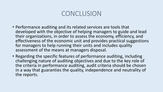 CONCLUSION
• Performance auditing and its related services are tools that
developed with the objective of helping managers to guide and lead
their organizations, in order to assess the economy, efficiency, and
effectiveness of the economic unit and provides practical suggestions
for managers to help running their units and includes quality
assessment of the means at managers disposal.
• Regarding the specific features of performance auditing, including
challenging nature of auditing objectives and due to the key role of
the criteria in performance auditing, audit criteria should be chosen
in a way that guaranties the quality, independence and neutrality of
the reports.
 