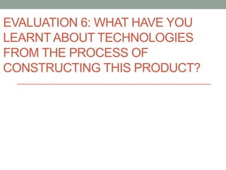 EVALUATION 6: WHAT HAVE YOU
LEARNT ABOUT TECHNOLOGIES
FROM THE PROCESS OF
CONSTRUCTING THIS PRODUCT?
 