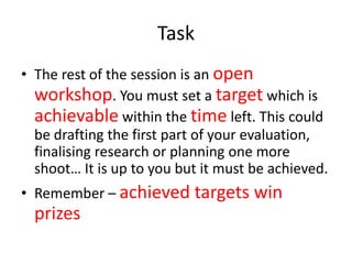 Task
• The rest of the session is an open
workshop. You must set a target which is
achievable within the time left. This could
be drafting the first part of your evaluation,
finalising research or planning one more
shoot… It is up to you but it must be achieved.
• Remember – achieved targets win

prizes

 