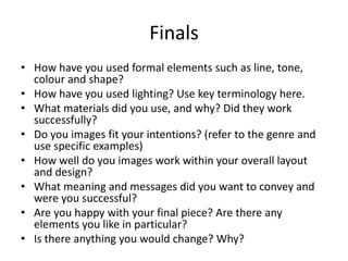 Finals
• How have you used formal elements such as line, tone,
colour and shape?
• How have you used lighting? Use key terminology here.
• What materials did you use, and why? Did they work
successfully?
• Do you images fit your intentions? (refer to the genre and
use specific examples)
• How well do you images work within your overall layout
and design?
• What meaning and messages did you want to convey and
were you successful?
• Are you happy with your final piece? Are there any
elements you like in particular?
• Is there anything you would change? Why?

 