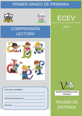 PRIMER GRADO DE PRIMARIA
APELLIDOS Y NOMBRES:
________________________________________________
________________________________________________
INSTITUCIÓN EDUCATIVA: _________________________
________________________________________________
SECCIÓN: _______________________________________
COMPRENSIÓN
LECTORA
PRUEBA DE
ENTRADA
ECEVEvaluación Censal a Estudiantes de Ventanilla
2014
MODELO DE GESTIÓN DE CALIDAD
VENTANILLA
 