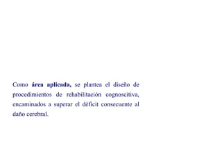 Como área aplicada, se plantea el diseño de
procedimientos de rehabilitación cognoscitiva,
encaminados a superar el déficit consecuente al
daño cerebral.
 