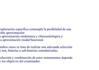 exploración específica contempla la posibilidad de una
oble aproximación:
a aproximación sindrómica y clinicoetiológica y
la aproximación modal/funcional.
ambos casos se trata de realizar una adecuada selección
e test, baterías o sub-baterías estandarizadas.
selección y combinación de estos instrumentos depende
e los objetivos del examinador.
 