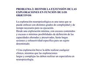 PROBLEMA 2: DEFINIR LA EXTENSIÓN DE LAS
EXPLORACIONES EN FUNCIÓN DE LOS
OBJETIVOS
La exploración neuropsicológica es una tarea que se
puede enfocar con distintos grados de complejidad y de
tiempo necesario para su ejecución.
Desde una exploración mínima, con escasos contenidos
Desde una exploración mínima, con escasos contenidos
y escasas o mínimas posibilidades de definición de las
capacidades alteradas y preservadas, hasta largas
sesiones y exhaustividad específica para un sujeto
determinado.
• Una exploración breve la debe realizar cualquier
clínico, mientras que las exploraciones
largas y complejas las deben realizar un especialista en
neuropsicología.
 