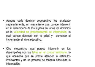 •
• Aunque
Aunque cada
cada dominio
dominio cognoscitivo
cognoscitivo fue
fue analizado
analizado
separadamente,
separadamente, un
un mecanismo
mecanismo que
que parece
parece intervenir
intervenir
en
en el
el desempeño
desempeño de
de los
los sujetos
sujetos en
en todos
todos los
los dominios
dominios
es
es la
la velocidad
velocidad de
de procesamiento
procesamiento de
de información
información,
, la
la
cual
cual parece
parece decrecer
decrecer con
con la
la edad
edad y
y aumentar
aumentar al
al
incrementar
incrementar el
el nivel
nivel educativo
educativo.
.
•
• Otro
Otro mecanismo
mecanismo que
que parece
parece intervenir
intervenir en
en los
los
desempeños
desempeños son
son las
las fallas
fallas en
en el
el control
control inhibitorio
inhibitorio,
, lo
lo
que
que ocasiona
ocasiona que
que se
se preste
preste atención
atención a
a estímulos
estímulos
irrelevantes
irrelevantes y
y no
no se
se procese
procese de
de manera
manera adecuada
adecuada la
la
información
información.
.
 