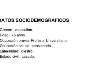 DATOS SOCIODEMOGRAFICOS
Género: masculino.
Edad: 75 años.
Ocupación previa: Profesor Universitario
Ocupación actual: pensionado.
Ocupación actual: pensionado.
Lateralidad: diestro.
Estado civil: casado.
 
