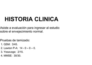 HISTORIA CLINICA
Asiste a evaluación para ingresar al estudio
sobre el envejecimiento normal.
Pruebas de tamizado:
Pruebas de tamizado:
1. QSM: 3/45.
2. Lawton P-A: 14 - 0 – 0 – 0.
3. Yesavage: 2/15.
4. MMSE: 30/30.
 