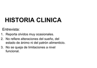 HISTORIA CLINICA
Entrevista:
1. Reporta olvidos muy ocasionales.
2. No refiere alteraciones del sueño, del
estado de ánimo ni del patrón alimenticio.
estado de ánimo ni del patrón alimenticio.
3. No se queja de limitaciones a nivel
funcional.
 