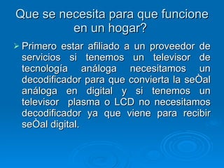 Que se necesita para que funcione en un hogar?  Primero estar afiliado a un proveedor de servicios si tenemos un televisor de tecnología análoga necesitamos un decodificador para que convierta la señal análoga en digital y si tenemos un televisor  plasma o LCD no necesitamos decodificador ya que viene para recibir señal digital.  
