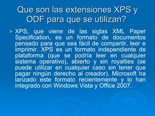 Que son las extensiones XPS y ODF para que se utilizan?  X PS, que viene de las siglas XML Paper Specification, es un formato de documentos pensado para que sea fácil de compartir, leer e imprimir. XPS es un formato independiente de plataforma (que se podría leer en cualquier sistema operativo), abierto y sin royalties (se puede utilizar en cualquier caso sin tener que pagar ningún derecho al creador). Microsoft ha lanzado este formato recientemente y lo han integrado con Windows Vista y Office 2007.   