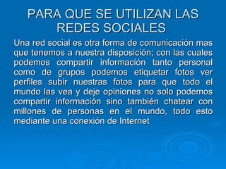 PARA QUE SE UTILIZAN LAS REDES SOCIALES  Una red social es otra forma de comunicación mas que tenemos a nuestra disposición; con las cuales podemos compartir información tanto personal como de grupos podemos etiquetar fotos ver perfiles subir nuestras fotos para que todo el mundo las vea y deje opiniones no solo podemos compartir información sino también chatear con millones de personas en el mundo, todo esto mediante una conexión de Internet   