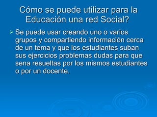 Cómo se puede utilizar para la Educación una red Social?  Se puede usar creando uno o varios grupos y compartiendo información cerca de un tema y que los estudiantes suban sus ejercicios problemas dudas para que sena resueltas por los mismos estudiantes o por un docente. 