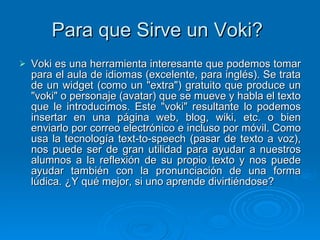 Para que Sirve un Voki?  Voki es una herramienta interesante que podemos tomar para el aula de idiomas (excelente, para inglés). Se trata de un widget (como un "extra") gratuito que produce un "voki" o personaje (avatar) que se mueve y habla el texto que le introducimos. Este "voki" resultante lo podemos insertar en una página web, blog, wiki, etc. o bien enviarlo por correo electrónico e incluso por móvil. Como usa la tecnología text-to-speech (pasar de texto a voz), nos puede ser de gran utilidad para ayudar a nuestros alumnos a la reflexión de su propio texto y nos puede ayudar también con la pronunciación de una forma lúdica. ¿Y qué mejor, si uno aprende divirtiéndose?  
