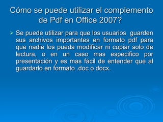 Cómo se puede utilizar el complemento de Pdf en Office 2007?   Se puede utilizar para que los usuarios  guarden sus archivos importantes en formato pdf para que nadie los pueda modificar ni copiar solo de lectura, o en un caso mas especifico por presentación y es mas fácil de entender que al guardarlo en formato .doc o docx. 