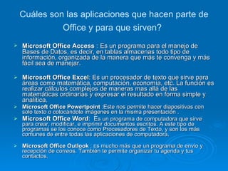 Cuáles son las aplicaciones que hacen parte de Office y para que sirven?   Microsoft Office Access  :   Es un programa para el manejo de Bases de Datos, es decir, en tablas almacenas todo tipo de información, organizada de la manera que más te convenga y más fácil sea de manejar. Microsoft Office Excel :  Es un procesador de texto que sirve para áreas como matemática, computación, economía, etc. La función es realizar cálculos complejos de maneras mas allá de las matemáticas ordinarias y expresar el resultado en forma simple y analítica.  Microsoft Office Powertpoint  :Este nos permite hacer diapositivas con solo texto o colocándole imágenes en la misma presentación . Microsoft Office Word :  E s un programa de computadora que sirve para crear, modificar, e imprimir documentos escritos. A este tipo de programas se los conoce como Procesadores de Texto, y son los más comunes de entre todas las aplicaciones de computadora. Microsoft Office Outlook  :  E s mucho más que un programa de envio y recepción de correos. También te permite organizar tu agenda y tus contactos. 
