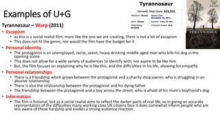 Examples of U+G
Tyrannosaur – Warp (2011)
• Escapism
• as this is a social realist film, more like the one we are creating, there is not a lot of escapism
• This does not fit the genre, nor would the film have the budget for it
• Personal identity
• The protagonist is an unemployed, racist, sexist, heavy drinking middle-aged man who kills his dog in the
opening scene
• This does not allow for a wide variety of audiences to identify with, nor aspire to be like him
• But, the film focuses on explaining why he is like this, and the difficulties in his life, allowing for empathy
• Personal relationships
• There is a friendship which grows between the protagonist and a charity shop owner, who is struggling in an
abusive relationship
• There is also the relationship between the protagonist and his dying father
• The friendship between the protagonist and a boy across the street, who is afraid of his mum's boyfriend's dog
• Information
• The film is fictional, but as a social realist aims to reflect the darker parts of real life, so in giving an accurate
representation of the difficulties many working class UK citizens face it does somewhat inform people who are
less aware of these hardship and evokes a strong audience reaction
 