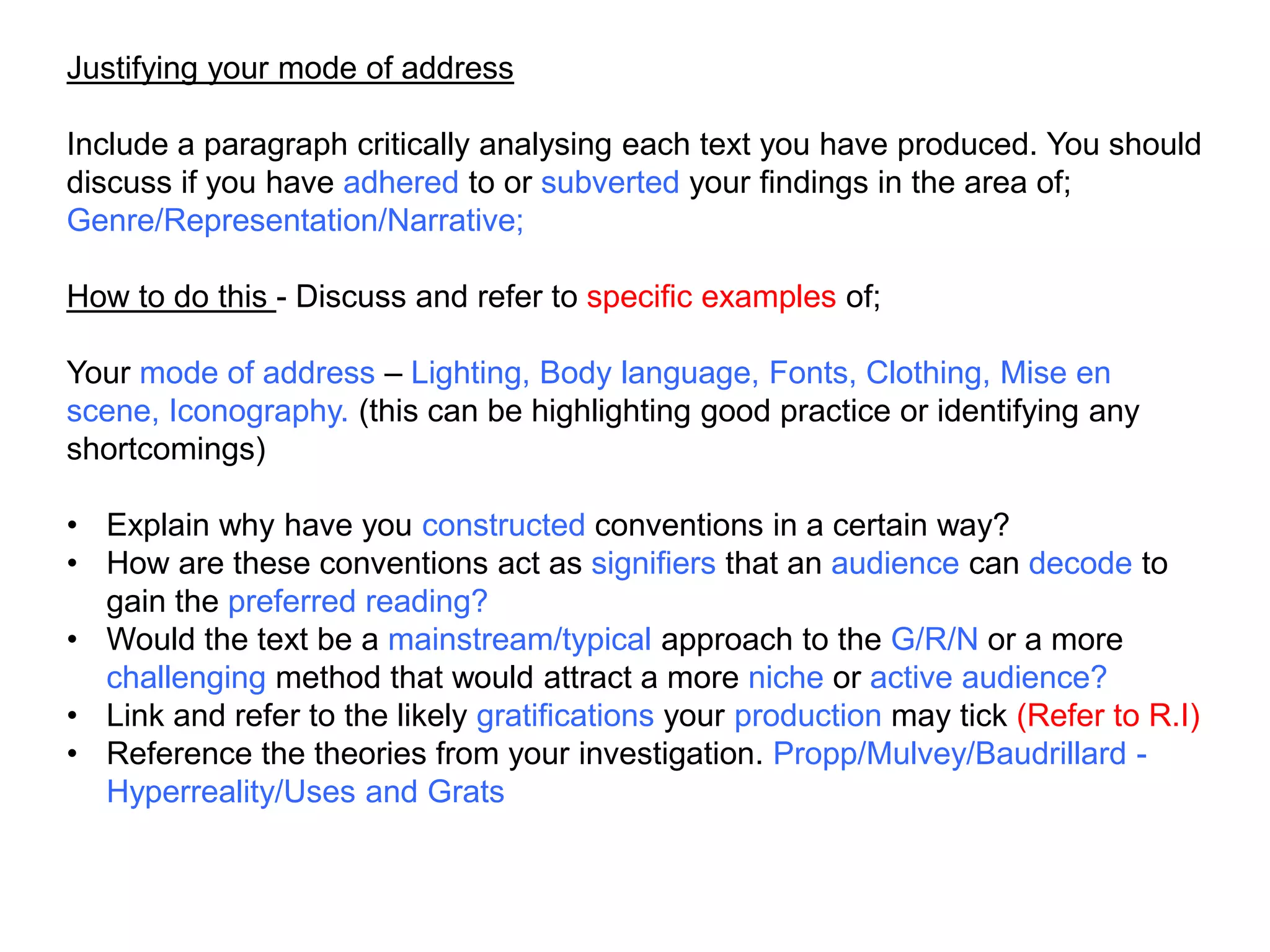 Justifying your mode of address
Include a paragraph critically analysing each text you have produced. You should
discuss if you have adhered to or subverted your findings in the area of;
Genre/Representation/Narrative;
How to do this - Discuss and refer to specific examples of;
Your mode of address – Lighting, Body language, Fonts, Clothing, Mise en
scene, Iconography. (this can be highlighting good practice or identifying any
shortcomings)
• Explain why have you constructed conventions in a certain way?
• How are these conventions act as signifiers that an audience can decode to
gain the preferred reading?
• Would the text be a mainstream/typical approach to the G/R/N or a more
challenging method that would attract a more niche or active audience?
• Link and refer to the likely gratifications your production may tick (Refer to R.I)
• Reference the theories from your investigation. Propp/Mulvey/Baudrillard -
Hyperreality/Uses and Grats
 