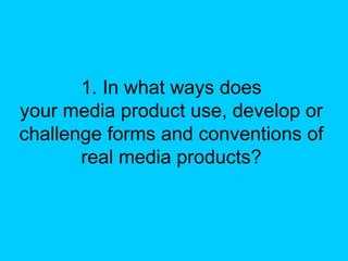 1. In what ways does
your media product use, develop or
challenge forms and conventions of
       real media products?
 