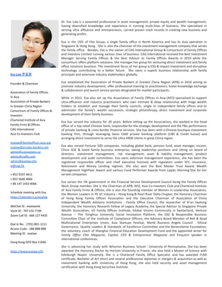 Eva Law 罗孟君
Founder & Chairman
Association of Family Offices
In Asia
Association of Private Bankers
In Greater China Region
Consortium oF Family Offices &
Investors
Chartered Institute of Asia
Family Firms & Offices
CAG International
Asia Co-Investors Club
evalaw@familyoffices-asia.org
evalaw@private-bankers.net
admin@coinvestors.co
admin@ciaffo.com
admin@evalaw.info
el@cag.hk
+ 852 9197 4611
+ 852 5646 4066
+ 86 147 1433 4066
Schedule meeting with Eva
https://calendar.x.ai/evalaw
WeChat ID : evalawmk
VooV ID : 797 232 7749
Zoom Call ID : 666 127 4435
Dial In No. : (701) 801-1211
Access Code : 188-888-888
Meeting ID : evalaw
Hong Kong GPO Box 11666
https://www.evalaw.info
Dr. Eva Law is a seasoned professional in asset management, private equity and wealth management,
having diversified knowledge and experience in running multi-lines of business. She specialized in
serving ultra affluence and entrepreneurs, carried proven track records in creating new business and
generating profits.
Eva is the CEO of Flex Group, a single family office in North America and has its Asia operation in
Singapore & Hong Kong. She is also the chairman of the investment management company that serves
the family office. Besides, Eva is the owner of CAG International Group & Consortium of Family Offices
and Investors Limited running various lines of business. CAG International received the Best Investment
Manager Serving Family Offices & the Best Advisor to Family Offices Awards in 2019 while the
consortium offers platform solutions. She manages her group for venturing direct investment and family
office solutions business. The investment focus of her group is ESG & impact investment and disruptive
technology contributing to a better future. She owns a superb business relationship with family
principals and extensive industry stakeholders globally.
Eva established the Association of Private Bankers in Greater China Region (APB) in 2010 aiming to
promote industry development, offer professional training to practitioners, foster knowledge exchange
& collaboration and launch service portals designated for market participants.
While in 2013, Eva also set up the Association of Family Offices in Asia (AFO) specialized to support
ultra-affluence and industry practitioners who own intimate & deep relationship with mega wealth
holders to establish and manage their family councils, single or independent family offices and to
administer the family’s wealth succession, strategic philanthropy, direct investment and corporate
development of their family business.
Eva has served the industry for 20 years. Before setting up the Associations, she worked in the head
office of a top-rated Chinese bank, responsible for the strategic development and the P&L performance
of private banking & cross-border financial services. She has been with a Chinese boutique investment
banking firm, through leveraging Swiss EAM private banking platform (UBS & Credit Suisse) and
arranging direct investment to serve the Ultra HNW clients in great China region
Eva also served Fortune 500 companies, including global bank, pension fund, asset manager, insurer,
China SOE & listed family business enterprise, taking leadership positions and sitting on board of
directors, investment management, risk management, asset & liability management, product
development and audit committees. Eva owns extensive management experience, she has been the
registered responsible officer and chief executive licensed with regulators under SFC, Insurance,
Retirement and Money Lending regimes. She also won the Best Master Trust Award, Wealth
Management HighFlyer Award and various Fund Performer Awards from Lipper, Morning-Star for her
served companies.
Eva serves the HK government in the Financial Service Development Council being the Family Offices
Work Group member. She is the Chairman of APB, AFO, Asia Co-Investors Club and Chartered Institute
of Asia Family Firms & Offices, she is also the founding member of Women in Leadership Association,
the Women Leaders in PE VC Industry – Hong Kong & Pearl River Delta Chapter, the Honorary Chairman
of Hong Kong Family Offices Association and the Executive Chairman of Association of China
Independent Wealth Advisory Institutions - Family Office Council, the researcher of Xi'an Jiaotong
University, the Honorary Research Fellow of Legacy Academy, the Special Advisor to Singapore Private
Wealth Association, US Family Offices Institute, Global Visions Community in Switzerland, Venture
Avenue – The TsingHua University Social Innovation Platform, the ESG & Responsible Business
Committee Chair of the Institute of Compliance Officers, the Advisory Board Member of Belt & Road
Multinational Enterprises Union, Asia Startups Festival, World Business Angels Council - Ethical
Governance, Quality Leaders & Standards of Excellence Committee and the Benevolence Foundation,
the voluntary coach of Shanghai Financial Education Development Fund and the appointed writer for
Family Office Elite Magazine, Capital, CEO & Entrepreneur Magazine and frequent speaker in
international conferences.
She is advancing her study with Wharton Business School - University of Pennsylvania. She has been
awarded the Honorary Doctor by Horizon University in France, she also held a Master of Science with
Edinburgh Napier University. She is a Chartered Family Office Specialist and has awarded FLMI
certificate, Bachelor of Art (Hon) and several professional diplomas in mergers & acquisition as well as
investment banking with University of Hong Kong, she also held security and asset management
certification with Hong Kong Securities Institute.
 