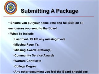 Ensure you put your name, rate and full SSN on all enclosures you send to the Board What To Include Last Eval / PLUS any missing Evals Missing Page 4’s Missing Award Citation(s) Community Service Awards Warfare Certificate College Degree  Any other document you feel the Board should see 