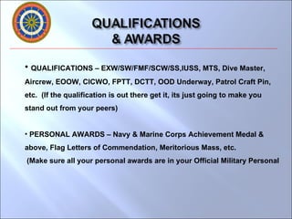 QUALIFICATIONS – EXW/SW/FMF/SCW/SS,IUSS, MTS, Dive Master, Aircrew, EOOW, CICWO, FPTT, DCTT, OOD Underway, Patrol Craft Pin, etc.  (If the qualification is out there get it, its just going to make you stand out from your peers) PERSONAL AWARDS – Navy & Marine Corps Achievement Medal & above, Flag Letters of Commendation, Meritorious Mass, etc. (Make sure all your personal awards are in your Official Military Personal  
