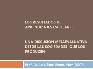 LOS RESULTADOS DE APRENDIZAJES ESCOLARES:  UNA DISCUSIÓN METAEVALUATIVA DESDE LAS SOCIEDADES  QUE LOS PRODUCEN Prof. Dr. Luis Sime Poma. Nov. 2008 