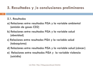5. Resultados y /o conclusiones preliminares 5.1. Resultados a) Relaciones entre resultados PISA y la variable ambiental (emisión de gases C02) b) Relaciones entre resultados PISA y la variable salud (obesidad) c) Relaciones entre resultados PISA y la variable salud (tabaquismo) d) Relaciones entre resultados PISA y la variable salud (cáncer) e)  Relaciones entre resultados PISA y  la variable violencia (suicidio) Luis Sime  http://blog.pucp.edu.pe/luissime 