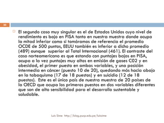 El segundo caso muy singular es el de Estados Unidos cuyo nivel de rendimiento es bajo en PISA tanto en nuestra muestra donde ocupa la mitad inferior como si tomáramos de referencia el promedio OCDE de 500 puntos, EEUU también es inferior a dicho promedio (489) aunque  superior al Total Internacional (461). El contraste del caso norteamericano es que estando con puntajes bajos en PISA, ocupa a la vez puntajes muy altos en emisión de gases C02 y en obesidad, el primer puesto en ambas variables, y una posición intermedia en cáncer (puesto 10 de 20), quedando más hacia abajo en la tabaquismo (17 de 18 puestos) y en suicidio (12 de 18 puestos).  Este es el único país de nuestra muestra de 20 países de la OECD que ocupa los primeros puestos en dos variables diferentes que son de alto sensibilidad para el desarrollo sustentable y saludable.  Luis Sime  http://blog.pucp.edu.pe/luissime 