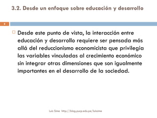 3.2. Desde un enfoque sobre educación y desarrollo   Desde este punto de vista, la interacción entre educación y desarrollo requiere ser pensada más allá del reduccionismo economicista que privilegia las variables vinculadas al crecimiento económico sin integrar otras dimensiones que son igualmente importantes en el desarrollo de la sociedad.  Luis Sime  http://blog.pucp.edu.pe/luissime 