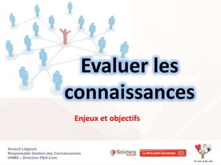 Evaluer les 
connaissances 
Enjeux et objectifs 
Arnaud Liégeois 
Responsable Gestion des Connaissances 
UNMS – Direction P&O-Com 
 