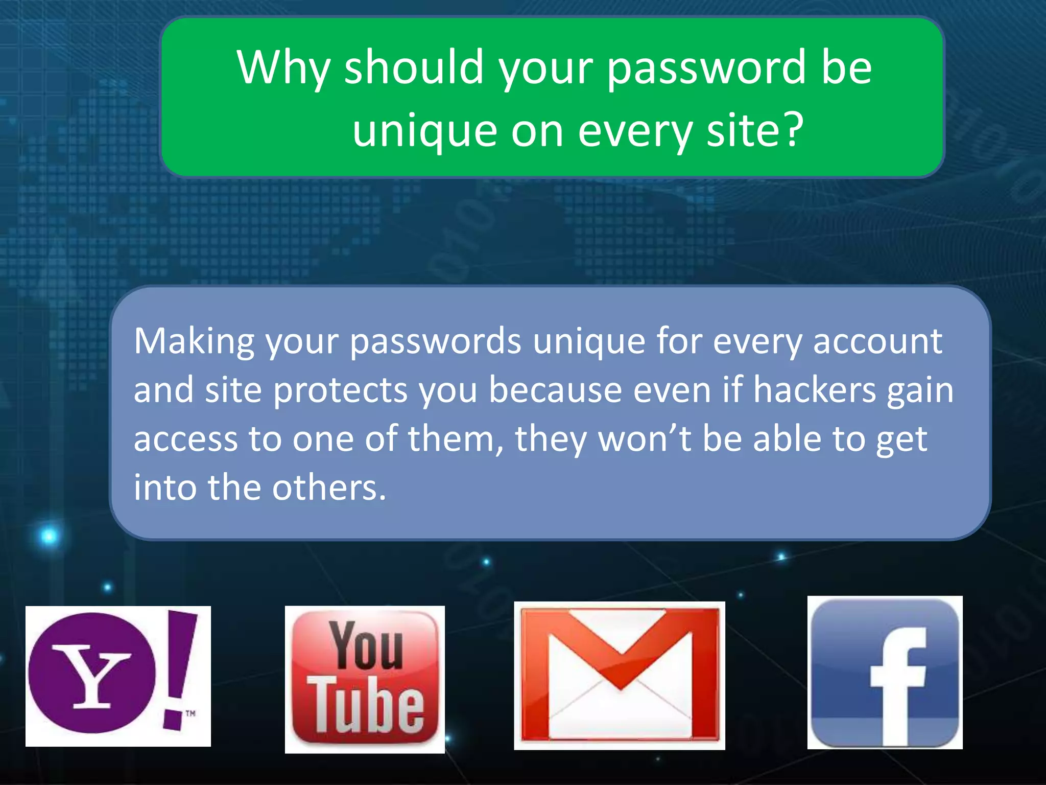 Why should your password be
unique on every site?
Making your passwords unique for every account
and site protects you because even if hackers gain
access to one of them, they won’t be able to get
into the others.
 